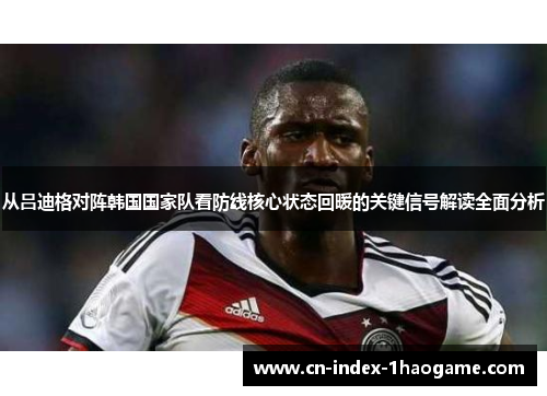 从吕迪格对阵韩国国家队看防线核心状态回暖的关键信号解读全面分析