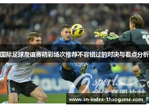 国际足球友谊赛精彩场次推荐不容错过的对决与看点分析 国际足球友谊赛精彩场次推荐不容错过的对决与看点分析