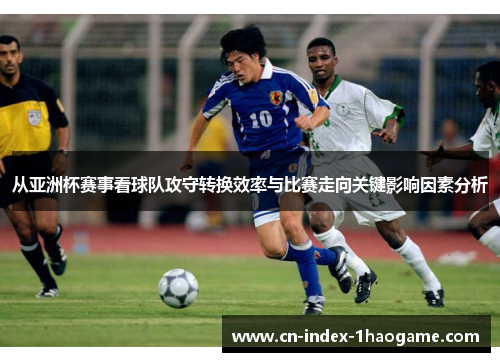 从亚洲杯赛事看球队攻守转换效率与比赛走向关键影响因素分析 从亚洲杯赛事看球队攻守转换效率与比赛走向关键影响因素分析