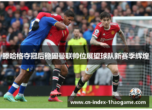 滕哈格夺冠后稳固曼联帅位展望球队新赛季辉煌