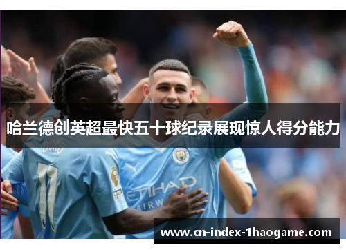 哈兰德创英超最快五十球纪录展现惊人得分能力 哈兰德创英超最快五十球纪录展现惊人得分能力