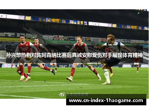 孙兴慜热刺对阵阿森纳比赛后真诚安慰受伤对手展现体育精神 孙兴慜热刺对阵阿森纳比赛后真诚安慰受伤对手展现体育精神