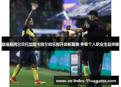 路易斯阿尔贝托加盟卡塔尔俱乐部开启新篇章 争取个人职业生涯突破 路易斯阿尔贝托加盟卡塔尔俱乐部开启新篇章 争取个人职业生涯突破