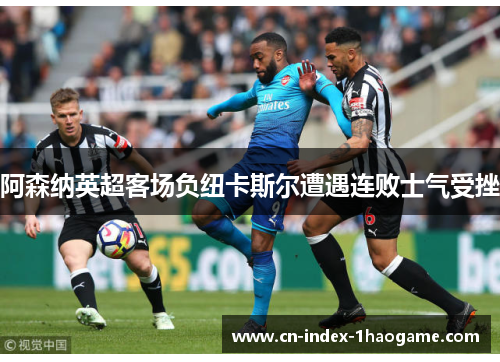 阿森纳英超客场负纽卡斯尔遭遇连败士气受挫 阿森纳英超客场负纽卡斯尔遭遇连败士气受挫