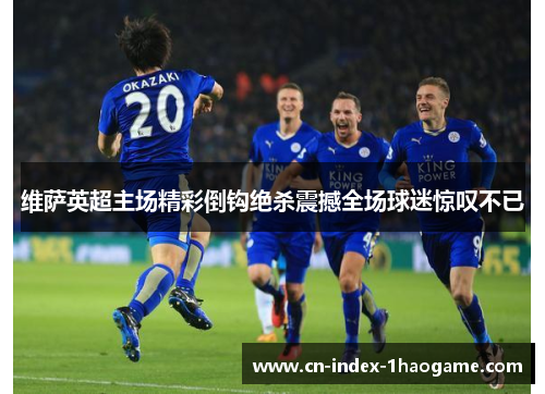 维萨英超主场精彩倒钩绝杀震撼全场球迷惊叹不已